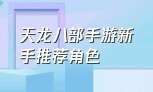 天龙八部手游新手推荐角色（天龙八部手游平民人物怎么玩）