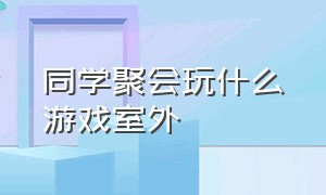 同学聚会玩什么游戏室外