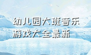 幼儿园大班音乐游戏大全最新