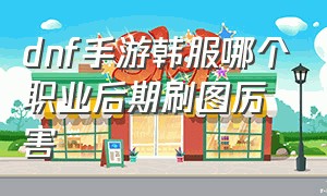 dnf手游韩服哪个职业后期刷图厉害（dnf韩服手游哪个职业刷图快）