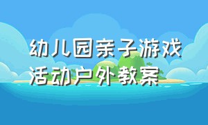 幼儿园亲子游戏活动户外教案（幼儿园小班亲子游戏活动教案大全）