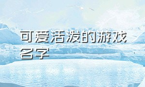 可爱活泼的游戏名字（可爱简短的游戏名字）