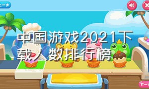 中国游戏2021下载人数排行榜（中国手游下载量）