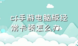 cf手游电脑版经常卡顿怎么办（cf手游电脑玩为什么不流畅）