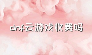 dnf云游戏收费吗（dnf云游戏免费10小时）