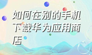 如何在别的手机下载华为应用商店（其他手机怎么下载华为应用市场app）