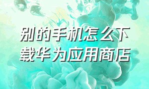 别的手机怎么下载华为应用商店