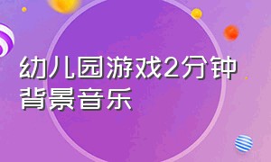 幼儿园游戏2分钟背景音乐（幼儿园游戏背景音乐动感的完整版）