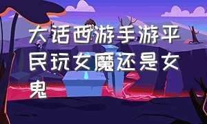 大话西游手游平民玩女魔还是女鬼