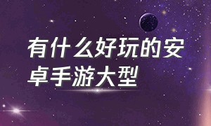 有什么好玩的安卓手游大型（好玩的安卓手游排行榜）