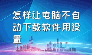 怎样让电脑不自动下载软件用设置