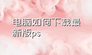 电脑如何下载最新版ps（电脑如何下载最新版本微信）