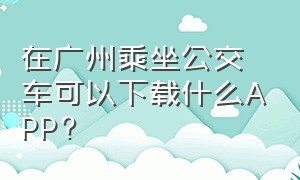 在广州乘坐公交车可以下载什么APP?