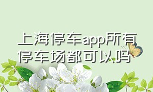 上海停车app所有停车场都可以吗（上海停车app预约可以提前进去吗）