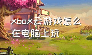 xbox云游戏怎么在电脑上玩