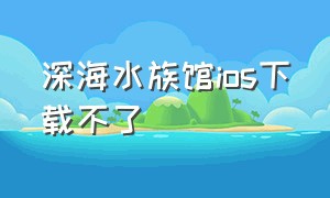 深海水族馆ios下载不了（深海水族馆ios下载不了怎么回事）