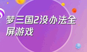 梦三国2没办法全屏游戏（梦三国2卡顿严重解决方法）