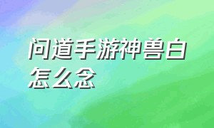 问道手游神兽白矖怎么念（问道手游神兽白矖怎么加技能点）