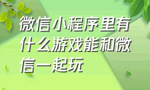 微信小程序里有什么游戏能和微信一起玩