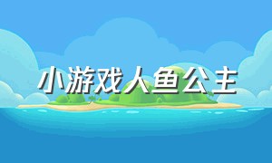 小游戏人鱼公主（美人鱼公主的小游戏入口）