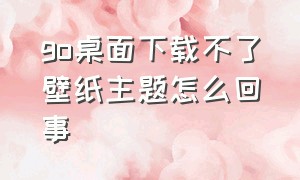 go桌面下载不了壁纸主题怎么回事