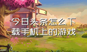 今日头条怎么下载手机上的游戏（怎么在今日头条里面下载游戏）