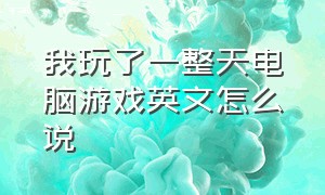 我玩了一整天电脑游戏英文怎么说