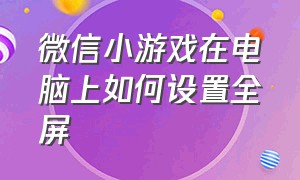 微信小游戏在电脑上如何设置全屏