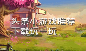 头条小游戏推荐下载玩一玩（头条小游戏排行榜不用下载就玩）