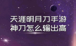 天涯明月刀手游神刀怎么输出高（天涯明月刀手游）