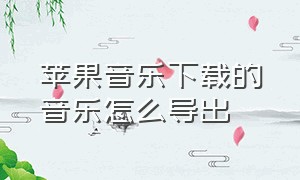 苹果音乐下载的音乐怎么导出