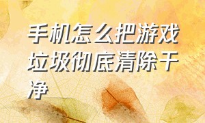 手机怎么把游戏垃圾彻底清除干净