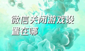 微信关闭游戏设置在哪（微信里的游戏界面怎么关闭）