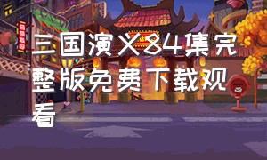 三国演义84集完整版免费下载观看（三国演义老版全84集免费看）