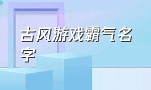 古风游戏霸气名字（古风游戏昵称霸气十足）