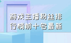 游戏主播粉丝排行榜前十名最新