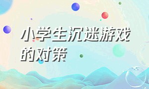 小学生沉迷游戏的对策（小学生沉迷游戏）