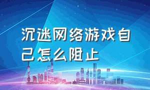 沉迷网络游戏自己怎么阻止（防止 自己 沉迷网络游戏的 方法）