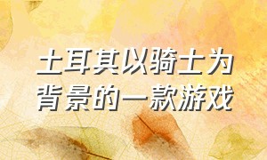 土耳其以骑士为背景的一款游戏（土耳其传统游戏排行榜）