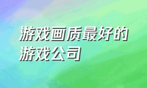 游戏画质最好的游戏公司（哪家游戏公司的游戏画质最好）