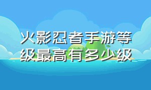 火影忍者手游等级最高有多少级