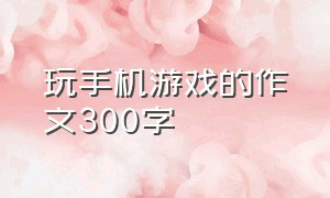 玩手机游戏的作文300字（沉迷手机游戏作文300字）