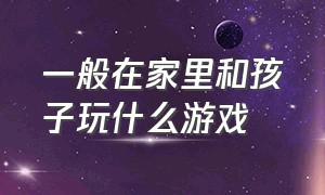 一般在家里和孩子玩什么游戏（和孩子在家玩游戏该玩什么游戏）