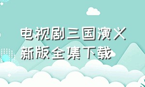 电视剧三国演义新版全集下载