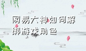 网易大神如何解绑游戏角色（网易大神如何解绑游戏角色账号）