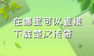 在哪里可以直接下载楚汉传奇（楚汉传奇在哪个播放器可以下载）