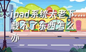 ipad系统太老下载不了东西怎么办（ipad版本太老不能下载软件）