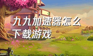 九九加速器怎么下载游戏（九九手游加速器免费版下载）