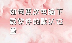 如何更改电脑下载软件的默认位置