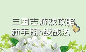 三国志游戏攻略新手期b级战法（三国志游戏攻略s2开荒攻略）